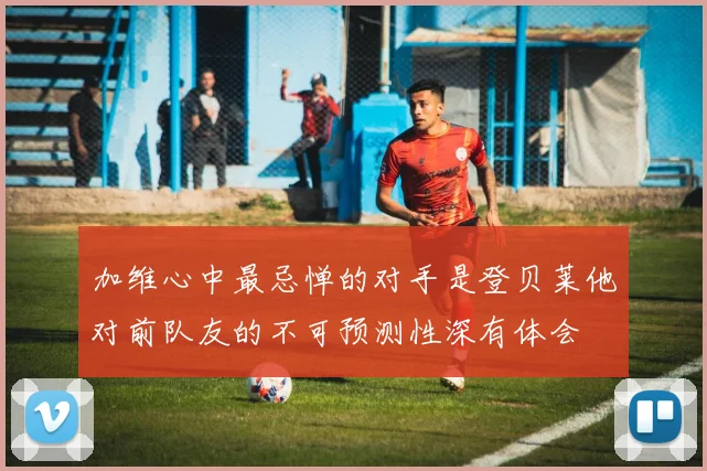 加维心中最忌惮的对手是登贝莱他对前队友的不可预测性深有体会