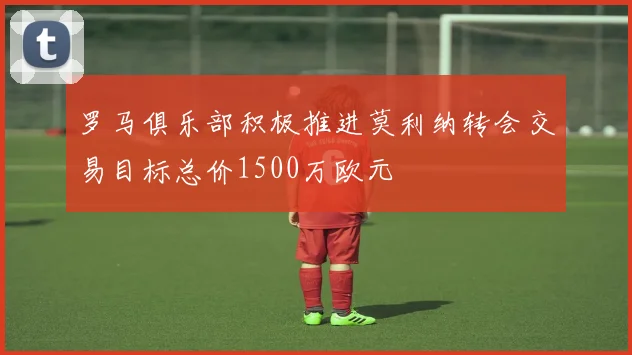 罗马俱乐部积极推进莫利纳转会交易目标总价1500万欧元