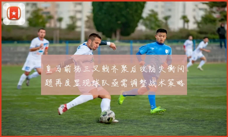 皇马前场三叉戟齐聚后攻防失衡问题再度显现球队亟需调整战术策略